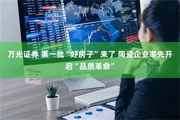 万光证券 第一批“好房子”来了 陶瓷企业率先开启“品质革命”