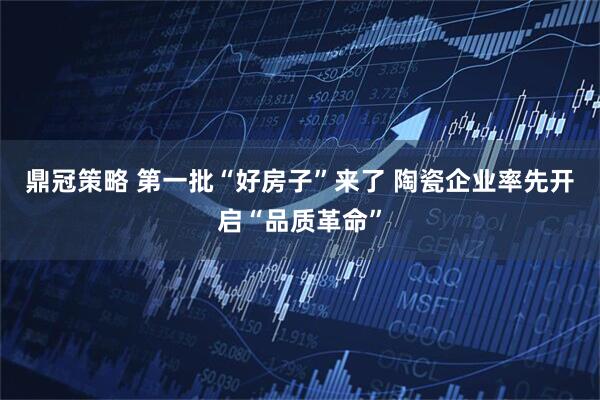 鼎冠策略 第一批“好房子”来了 陶瓷企业率先开启“品质革命”
