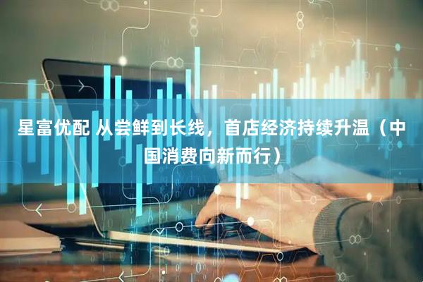 星富优配 从尝鲜到长线，首店经济持续升温（中国消费向新而行）