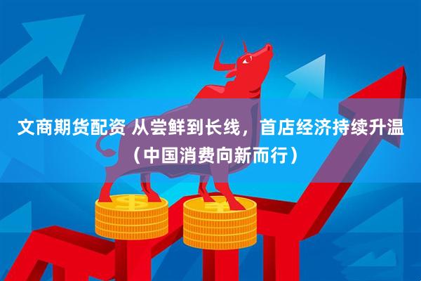 文商期货配资 从尝鲜到长线，首店经济持续升温（中国消费向新而行）
