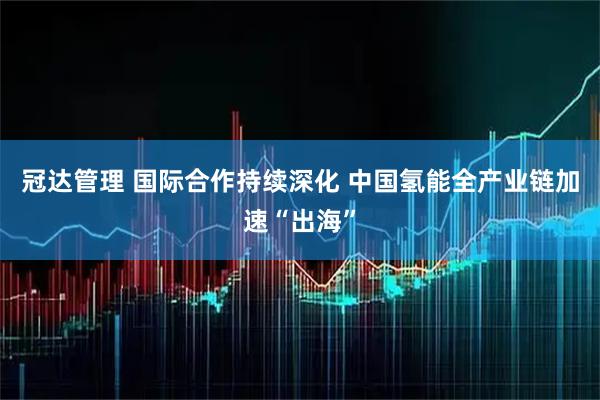 冠达管理 国际合作持续深化 中国氢能全产业链加速“出海”