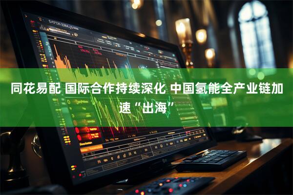 同花易配 国际合作持续深化 中国氢能全产业链加速“出海”