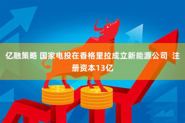 亿融策略 国家电投在香格里拉成立新能源公司  注册资本13亿