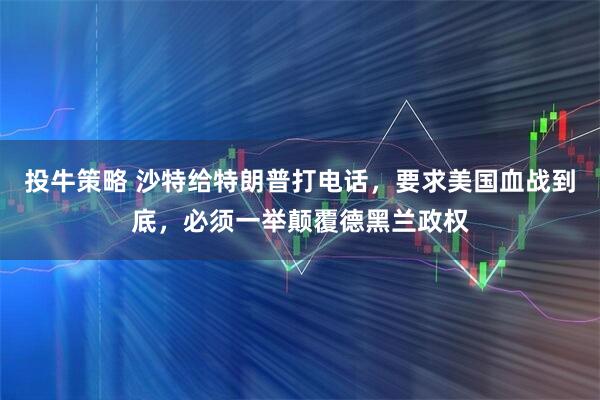 投牛策略 沙特给特朗普打电话，要求美国血战到底，必须一举颠覆德黑兰政权