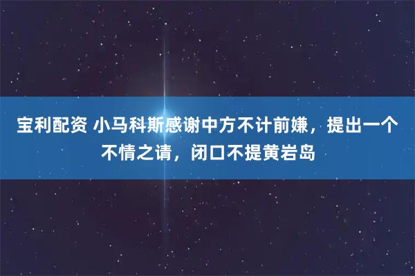宝利配资 小马科斯感谢中方不计前嫌，提出一个不情之请，闭口不提黄岩岛