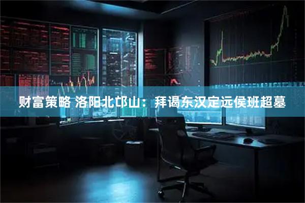 财富策略 洛阳北邙山：拜谒东汉定远侯班超墓