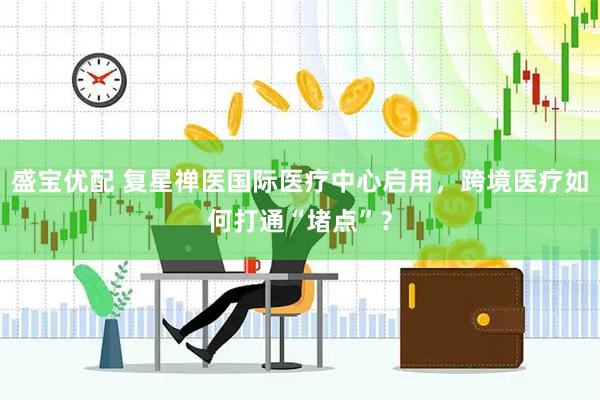 盛宝优配 复星禅医国际医疗中心启用，跨境医疗如何打通“堵点”？