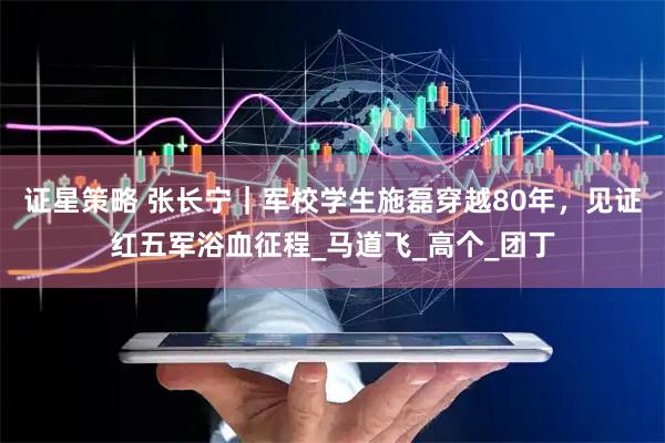 证星策略 张长宁｜军校学生施磊穿越80年，见证红五军浴血征程_马道飞_高个_团丁