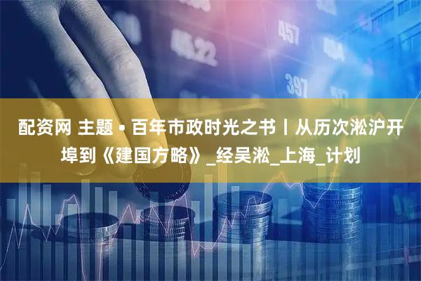 配资网 主题 • 百年市政时光之书丨从历次淞沪开埠到《建国方略》_经吴淞_上海_计划