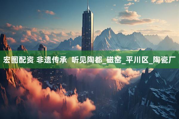宏图配资 非遗传承  听见陶都_磁窑_平川区_陶瓷厂
