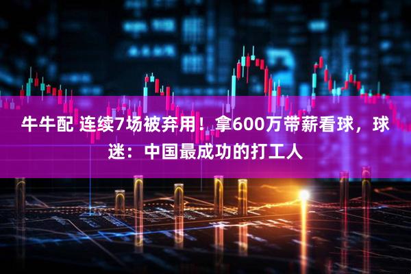 牛牛配 连续7场被弃用！拿600万带薪看球，球迷：中国最成功的打工人