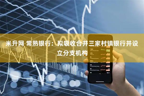 米升网 常熟银行：拟吸收合并三家村镇银行并设立分支机构