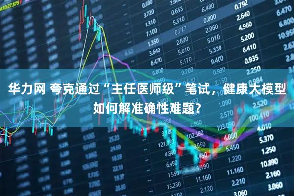 华力网 夸克通过“主任医师级”笔试，健康大模型如何解准确性难题？