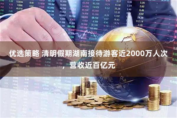 优选策略 清明假期湖南接待游客近2000万人次，营收近百亿元