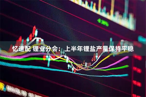 忆速配 锂业分会：上半年锂盐产量保持平稳