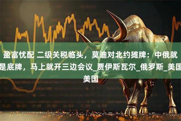 盈富忧配 二级关税临头，莫迪对北约摊牌：中俄就是底牌，马上就开三边会议_贾伊斯瓦尔_俄罗斯_美国