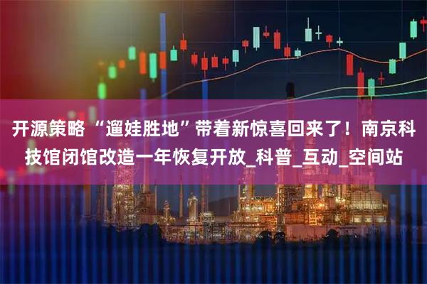 开源策略 “遛娃胜地”带着新惊喜回来了！南京科技馆闭馆改造一年恢复开放_科普_互动_空间站
