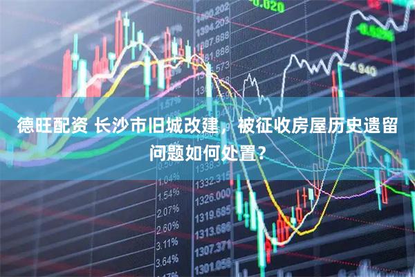 德旺配资 长沙市旧城改建，被征收房屋历史遗留问题如何处置？