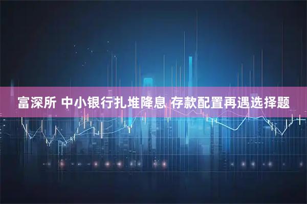 富深所 中小银行扎堆降息 存款配置再遇选择题