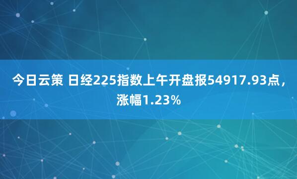 今日云策 日经225指数上午开盘报54917.93点，涨幅1.23%